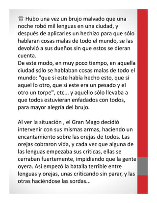 ♕ Hubo una vez un brujo malvado que una
noche robó mil lenguas en una ciudad, y
después de aplicarles un hechizo para que sólo
hablaran cosas malas de todo el mundo, se las
devolvió a sus dueños sin que estos se dieran
cuenta.
De este modo, en muy poco tiempo, en aquella
ciudad sólo se hablaban cosas malas de todo el
mundo: "que si este había hecho esto, que si
aquel lo otro, que si este era un pesado y el
otro un torpe", etc... y aquello sólo llevaba a
que todos estuvieran enfadados con todos,
para mayor alegría del brujo.
Al ver la situación , el Gran Mago decidió
intervenir con sus mismas armas, haciendo un
encantamiento sobre las orejas de todos. Las
orejas cobraron vida, y cada vez que alguna de
las lenguas empezaba sus críticas, ellas se
cerraban fuertemente, impidiendo que la gente
oyera. Así empezó la batalla terrible entre
lenguas y orejas, unas criticando sin parar, y las
otras haciéndose las sordas...
 