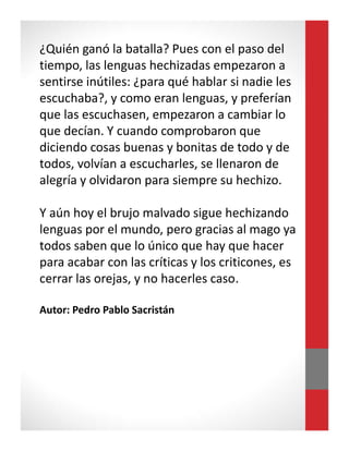 ¿Quién ganó la batalla? Pues con el paso del
tiempo, las lenguas hechizadas empezaron a
sentirse inútiles: ¿para qué hablar si nadie les
escuchaba?, y como eran lenguas, y preferían
que las escuchasen, empezaron a cambiar lo
que decían. Y cuando comprobaron que
diciendo cosas buenas y bonitas de todo y de
todos, volvían a escucharles, se llenaron de
alegría y olvidaron para siempre su hechizo.
Y aún hoy el brujo malvado sigue hechizando
lenguas por el mundo, pero gracias al mago ya
todos saben que lo único que hay que hacer
para acabar con las críticas y los criticones, es
cerrar las orejas, y no hacerles caso.
Autor: Pedro Pablo Sacristán
 