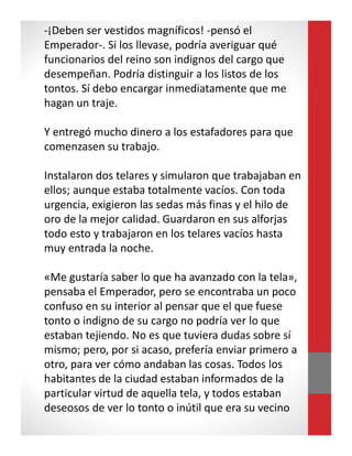 -¡Deben ser vestidos magníficos! -pensó el
Emperador-. Si los llevase, podría averiguar qué
funcionarios del reino son indignos del cargo que
desempeñan. Podría distinguir a los listos de los
tontos. Sí debo encargar inmediatamente que me
hagan un traje.
Y entregó mucho dinero a los estafadores para que
comenzasen su trabajo.
Instalaron dos telares y simularon que trabajaban en
ellos; aunque estaba totalmente vacíos. Con toda
urgencia, exigieron las sedas más finas y el hilo de
oro de la mejor calidad. Guardaron en sus alforjas
todo esto y trabajaron en los telares vacíos hasta
muy entrada la noche.
«Me gustaría saber lo que ha avanzado con la tela»,
pensaba el Emperador, pero se encontraba un poco
confuso en su interior al pensar que el que fuese
tonto o indigno de su cargo no podría ver lo que
estaban tejiendo. No es que tuviera dudas sobre sí
mismo; pero, por si acaso, prefería enviar primero a
otro, para ver cómo andaban las cosas. Todos los
habitantes de la ciudad estaban informados de la
particular virtud de aquella tela, y todos estaban
deseosos de ver lo tonto o inútil que era su vecino
 