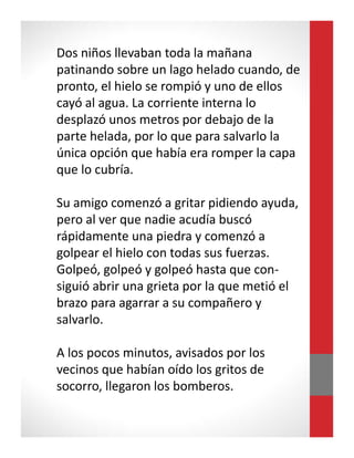 Dos niños llevaban toda la mañana
patinando sobre un lago helado cuando, de
pronto, el hielo se rompió y uno de ellos
cayó al agua. La corriente interna lo
desplazó unos metros por debajo de la
parte helada, por lo que para salvarlo la
única opción que había era romper la capa
que lo cubría.
Su amigo comenzó a gritar pidiendo ayuda,
pero al ver que nadie acudía buscó
rápidamente una piedra y comenzó a
golpear el hielo con todas sus fuerzas.
Golpeó, golpeó y golpeó hasta que con-
siguió abrir una grieta por la que metió el
brazo para agarrar a su compañero y
salvarlo.
A los pocos minutos, avisados por los
vecinos que habían oído los gritos de
socorro, llegaron los bomberos.
 