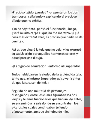 -Precioso tejido, ¿verdad? -preguntaron los dos
tramposos, señalando y explicando el precioso
dibujo que no existía.
«Yo no soy tonto -pensó el funcionario-, luego,
¿será mi alto cargo el que no me merezco? ¡Qué
cosa más extraña! Pero, es preciso que nadie se dé
cuenta».
Así es que elogió la tela que no veía, y les expresó
su satisfacción por aquellos hermosos colores y
aquel precioso dibujo.
-¡Es digno de admiración! -informó al Emperador.
Todos hablaban en la ciudad de la espléndida tela,
tanto que, el mismo Emperador quiso verla antes
de que la sacasen del telar.
Seguido de una multitud de personajes
distinguidos, entre los cuales figuraban los dos
viejos y buenos funcionarios que habían ido antes,
se encaminó a la sala donde se encontraban los
pícaros, los cuales continuaban tejiendo
afanosamente, aunque sin hebra de hilo.
 