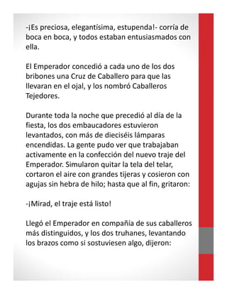 -¡Es preciosa, elegantísima, estupenda!- corría de
boca en boca, y todos estaban entusiasmados con
ella.
El Emperador concedió a cada uno de los dos
bribones una Cruz de Caballero para que las
llevaran en el ojal, y los nombró Caballeros
Tejedores.
Durante toda la noche que precedió al día de la
fiesta, los dos embaucadores estuvieron
levantados, con más de dieciséis lámparas
encendidas. La gente pudo ver que trabajaban
activamente en la confección del nuevo traje del
Emperador. Simularon quitar la tela del telar,
cortaron el aire con grandes tijeras y cosieron con
agujas sin hebra de hilo; hasta que al fin, gritaron:
-¡Mirad, el traje está listo!
Llegó el Emperador en compañía de sus caballeros
más distinguidos, y los dos truhanes, levantando
los brazos como si sostuviesen algo, dijeron:
 