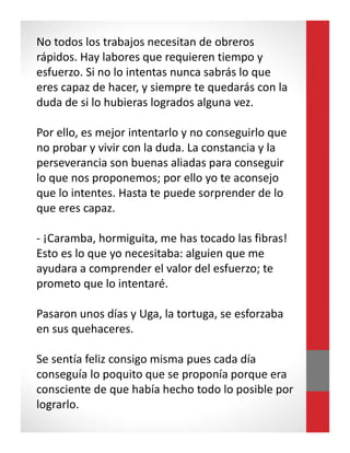 No todos los trabajos necesitan de obreros
rápidos. Hay labores que requieren tiempo y
esfuerzo. Si no lo intentas nunca sabrás lo que
eres capaz de hacer, y siempre te quedarás con la
duda de si lo hubieras logrados alguna vez.
Por ello, es mejor intentarlo y no conseguirlo que
no probar y vivir con la duda. La constancia y la
perseverancia son buenas aliadas para conseguir
lo que nos proponemos; por ello yo te aconsejo
que lo intentes. Hasta te puede sorprender de lo
que eres capaz.
- ¡Caramba, hormiguita, me has tocado las fibras!
Esto es lo que yo necesitaba: alguien que me
ayudara a comprender el valor del esfuerzo; te
prometo que lo intentaré.
Pasaron unos días y Uga, la tortuga, se esforzaba
en sus quehaceres.
Se sentía feliz consigo misma pues cada día
conseguía lo poquito que se proponía porque era
consciente de que había hecho todo lo posible por
lograrlo.
 