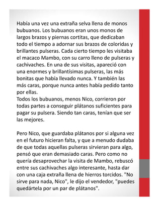 Había una vez una extraña selva llena de monos
bubuanos. Los bubuanos eran unos monos de
largos brazos y piernas cortitas, que dedicaban
todo el tiempo a adornar sus brazos de coloridas y
brillantes pulseras. Cada cierto tiempo les visitaba
el macaco Mambo, con su carro lleno de pulseras y
cachivaches. En una de sus visitas, apareció con
una enormes y brillantísimas pulseras, las más
bonitas que había llevado nunca. Y también las
más caras, porque nunca antes había pedido tanto
por ellas.
Todos los bubuanos, menos Nico, corrieron por
todas partes a conseguir plátanos suficientes para
pagar su pulsera. Siendo tan caras, tenían que ser
las mejores.
Pero Nico, que guardaba plátanos por si alguna vez
en el futuro hicieran falta, y que a menudo dudaba
de que todas aquellas pulseras sirvieran para algo,
pensó que eran demasiado caras. Pero como no
quería desaprovechar la visita de Mambo, rebuscó
entre sus cachivaches algo interesante, hasta dar
con una caja extraña llena de hierros torcidos. "No
sirve para nada, Nico", le dijo el vendedor, "puedes
quedártela por un par de plátanos".
 