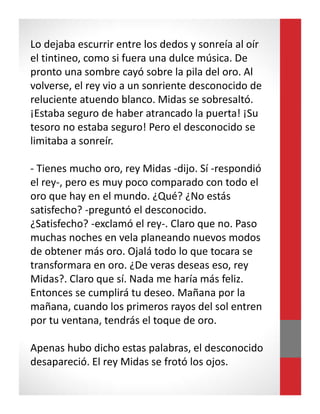 Lo dejaba escurrir entre los dedos y sonreía al oír
el tintineo, como si fuera una dulce música. De
pronto una sombre cayó sobre la pila del oro. Al
volverse, el rey vio a un sonriente desconocido de
reluciente atuendo blanco. Midas se sobresaltó.
¡Estaba seguro de haber atrancado la puerta! ¡Su
tesoro no estaba seguro! Pero el desconocido se
limitaba a sonreír.
- Tienes mucho oro, rey Midas -dijo. Sí -respondió
el rey-, pero es muy poco comparado con todo el
oro que hay en el mundo. ¿Qué? ¿No estás
satisfecho? -preguntó el desconocido.
¿Satisfecho? -exclamó el rey-. Claro que no. Paso
muchas noches en vela planeando nuevos modos
de obtener más oro. Ojalá todo lo que tocara se
transformara en oro. ¿De veras deseas eso, rey
Midas?. Claro que sí. Nada me haría más feliz.
Entonces se cumplirá tu deseo. Mañana por la
mañana, cuando los primeros rayos del sol entren
por tu ventana, tendrás el toque de oro.
Apenas hubo dicho estas palabras, el desconocido
desapareció. El rey Midas se frotó los ojos.
 