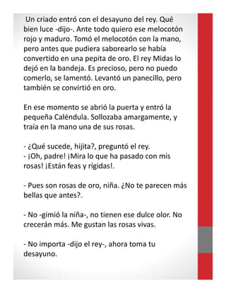 Un criado entró con el desayuno del rey. Qué
bien luce -dijo-. Ante todo quiero ese melocotón
rojo y maduro. Tomó el melocotón con la mano,
pero antes que pudiera saborearlo se había
convertido en una pepita de oro. El rey Midas lo
dejó en la bandeja. Es precioso, pero no puedo
comerlo, se lamentó. Levantó un panecillo, pero
también se convirtió en oro.
En ese momento se abrió la puerta y entró la
pequeña Caléndula. Sollozaba amargamente, y
traía en la mano una de sus rosas.
- ¿Qué sucede, hijita?, preguntó el rey.
- ¡Oh, padre! ¡Mira lo que ha pasado con mis
rosas! ¡Están feas y rígidas!.
- Pues son rosas de oro, niña. ¿No te parecen más
bellas que antes?.
- No -gimió la niña-, no tienen ese dulce olor. No
crecerán más. Me gustan las rosas vivas.
- No importa -dijo el rey-, ahora toma tu
desayuno.
 