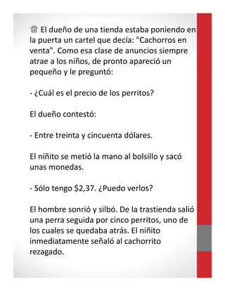 ♕ El dueño de una tienda estaba poniendo en
la puerta un cartel que decía: "Cachorros en
venta". Como esa clase de anuncios siempre
atrae a los niños, de pronto apareció un
pequeño y le preguntó:
- ¿Cuál es el precio de los perritos?
El dueño contestó:
- Entre treinta y cincuenta dólares.
El niñito se metió la mano al bolsillo y sacó
unas monedas.
- Sólo tengo $2,37. ¿Puedo verlos?
El hombre sonrió y silbó. De la trastienda salió
una perra seguida por cinco perritos, uno de
los cuales se quedaba atrás. El niñito
inmediatamente señaló al cachorrito
rezagado.
 