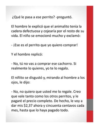 ¿Qué le pasa a ese perrito? -preguntó.
El hombre le explicó que el animalito tenía la
cadera defectuosa y cojearía por el resto de su
vida. El niño se emocionó mucho y exclamó:
- ¡Ese es el perrito que yo quiero comprar!
Y el hombre replicó:
- No, tú no vas a comprar ese cachorro. Si
realmente lo quieres, yo te lo regalo.
El niñito se disgustó y, mirando al hombre a los
ojos, le dijo:
- No, no quiero que usted me lo regale. Creo
que vale tanto como los otros perritos, y le
pagaré el precio completo. De hecho, le voy a
dar mis $2,37 ahora y cincuenta centavos cada
mes, hasta que lo haya pagado todo.
 