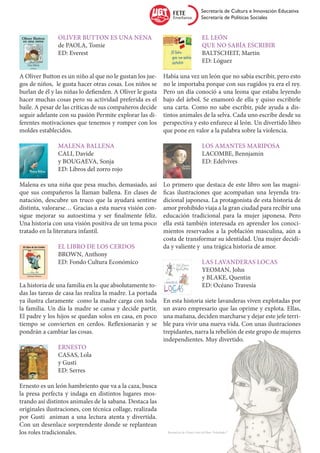 Secretaría de Cultura e Innovación Educativa
                                                                                       Secretaría de Políticas Sociales


		 Oliver Button es una nena                               		El león
		 de PAOLA, Tomie                                         		 que no sabía escribir
		ED: Everest                                              		BALTSCHEIT, Martin
                                                           		ED: Lóguez
	
A Oliver Button es un niño al que no le gustan los jue-    Había una vez un león que no sabía escribir, pero esto
gos de niños, le gusta hacer otras cosas. Los niños se     no le importaba porque con sus rugidos ya era el rey.
burlan de él y las niñas lo defienden. A Oliver le gusta   Pero un día conoció a una leona que estaba leyendo
hacer muchas cosas pero su actividad preferida es el       bajo del árbol. Se enamoró de ella y quiso escribirle
baile. A pesar de las críticas de sus compañeros decide    una carta. Como no sabe escribir, pide ayuda a dis-
seguir adelante con su pasión Permite explorar las di-     tintos animales de la selva. Cada uno escribe desde su
ferentes motivaciones que tenemos y romper con los         perspectiva y esto enfurece al león. Un divertido libro
moldes establecidos.                                       que pone en valor a la palabra sobre la violencia.

		Malena Ballena                                           		 Los amantes mariposa
		CALI, Davide                                             		LACOMBE, Bennjamin
		 y BOUGAEVA, Sonja                                       		ED: Edelvives
		 ED: Libros del zorro rojo

Malena es una niña que pesa mucho, demasiado, así          Lo primero que destaca de este libro son las magní-
que sus compañeros la llaman ballena. En clases de         ficas ilustraciones que acompañan una leyenda tra-
natación, descubre un truco que la ayudará sentirse        dicional japonesa. La protagonista de esta historia de
distinta, valorarse… Gracias a esta nueva visión con-      amor prohibido viaja a la gran ciudad para recibir una
sigue mejorar su autoestima y ser finalmente feliz.        educación tradicional para la mujer japonesa. Pero
Una historia con una visión positiva de un tema poco       ella está también interesada en aprender los conoci-
tratado en la literatura infantil.                         mientos reservados a la población masculina, aún a
                                                           costa de transformar su identidad. Una mujer decidi-
		El libro de los cerdos                                   da y valiente y una trágica historia de amor.
		BROWN, Anthony
		 ED: Fondo Cultura Económico                             		 Las lavanderas locas
                                                           		YEOMAN, John
                                                           		 y BLAKE, Quentin
La historia de una familia en la que absolutamente to-     		 ED: Océano Travesía
das las tareas de casa las realiza la madre. La portada
ya ilustra claramente como la madre carga con toda         En esta historia siete lavanderas viven explotadas por
la familia. Un día la madre se cansa y decide partir.      un avaro empresario que las oprime y explota. Ellas,
El padre y los hijos se quedan solos en casa, en poco      una mañana, deciden marcharse y dejar este jefe terri-
tiempo se convierten en cerdos. Reflexionarán y se         ble para vivir una nueva vida. Con unas ilustraciones
pondrán a cambiar las cosas.                               trepidantes, narra la rebelión de este grupo de mujeres
                                                           independientes. Muy divertido.
		Ernesto
		CASAS, Lola
		y Gusti
		ED: Serres

Ernesto es un león hambriento que va a la caza, busca
la presa perfecta y indaga en distintos lugares mos-
trando así distintos animales de la sabana. Destaca las
originales ilustraciones, con técnica collage, realizada
por Gusti animan a una lectura atenta y divertida.
Con un desenlace sorprendente donde se replantean
los roles tradicionales.                                    Ilustración de Chiara Fatti del libro “Soledades”
 