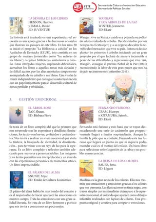 Secretaría de Cultura e Innovación Educativa
                                                                          Secretaría de Políticas Sociales


		 La señora de los libros                                 		Wangari
		HENSON, Heather                                          		y los árboles de la paz
		 y SMALL, David                                          		WINTER, Jeannette.
		ED: JUVENTUD                                             		ED: Ekaré

La historia está inspirada en una experiencia real re-     Wangari vive en Kenia, cuando era pequeña su pobla-
creada en una época gracias a las hermosas acuarelas       do estaba rodeado de árboles. Decide estudiar por un
que ilustran los paisajes de este libro. En los años 30    tiempo en el extranjero y a su regreso descubre la te-
se inició el proyecto “La Biblioteca a caballo” en los     rrible desforestación que vive su país. Entonces decide
Apalaches de Kentucky (EEUU), éste consistía en un         plantar los primeros 9 árboles iniciando así un gran
grupo de mujeres (conocidas como “las señoras de           proyecto por el que luchará de manera incansable a
los libros”) cargaban bibliotecas ambulantes a caba-       pesar de las dificultades y represiones que vive. Así,
llo. Estas intrépidas mujeres, superando dificultades,     Wangari, consigue el premio Nobel de la Paz (2004)
acercaban los libros a aquellas zonas más alejadas y       reconociendo la labor de esta gran mujer que nos ha




                                                                                                                         Ilustración de Anthony Brown de “ El libro de los Cerdos”
de difícil acceso, por las altas montañas simplemente      dejado recientemente (setiembre 2011).
acompañada de su caballo y sus libros. Una visión de
mujer independiente que consigue la autorrealización
con un papel importante para el desarrollo cultural de
zonas perdidas y olvidadas.



3.	    GESTIÓN EMOCIONAL

		El árbol rojo                                            		Fernando Furioso
		TAN, Shaun.                                              		GRAM, Hiawyn
		 ED: Bárbara Fiore                                       		   y KITAMURA, Satoshi.
                                                           		ED: Ekaré

Se trata de un libro complejo del que lo primero que       Fernando está furioso y esto hará que se vayan des-
nos sorprende son las expresivas y detallistas ilustra-    encadenando una serie de catástrofes que progresi-
ciones, los textos son breves, profundos y contunden-      vamente llegará a límites sorprendentes. Aunque la
tes. Nos invita a realizar un viaje emocional que visita   familia le pide que se controle, Fernando esta tan fu-
la tristeza, la búsqueda de identidad, la desorienta-      rioso que llegará un punto en que ni siquiera podrá
ción... para terminar con un rayo de luz para la espe-     recordar cuál es el motivo del enfado. Un buen libro
ranza. Es un libro complejo y reflexivo también ade-       para reflexionar sobre la gestión de la rabia y sus posi-
cuado para mayores y personas adultas. Las imágenes        bles consecuencias.
y los textos permiten una interpretación y un vínculo
con las experiencias personales en momentos vitales.       		 La reina de los colores
Un libro imprescindible.                                   		BAUER, Jutta.
                                                           		ED: Lóguez
		 El pájaro del alma
		SNUNIT, Mijal
		 ED: Fondo de Cultura Económico                       Maldiwa es la gran reina de los colores. Ella nos tras-
                                                        mite sus sensaciones y emociones gracias a los colores
                                                        que nos presenta. Las ilustraciones en tinta negra, con
El pájaro del alma habita lo más hondo del corazón y trazos simples casi minimalistas dejan paso a la expre-
es el responsable de hacer aparecer las emociones en sión emocional, al colorido que aparece como dibujos
nuestro cuerpo. Trata las emociones con una gran ca- infantiles realizados con lápices de colores. Una pro-
lidad literaria. Se trata de un libro hermoso y poético puesta original y creativa para compartir emociones.
que nos invita a conocernos un poco mejor.
 