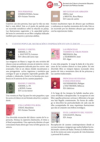 Secretaría de Cultura e Innovación Educativa
                                                                          Secretaría de Políticas Sociales


		Dos personas                                             		 Me gustan los abrazos
		 CHMIELEWSKA, Iwona                                      		ORNA, José
		 ED: Océano Travesía                                     		 y MIGUEL, Rosa Blanca
                                                           		 ED: Latas de cartón

Convivir con otra persona, hace que la vida sea más        Existen muchísimos tipos de abrazos que recibimos
fácil o más difícil. Este es el punto de partida para      y realizamos en muchos momentos de la vida. Este es
un recorrido metafórico sobre la relación en pareja.       un recorrido por los distintos abrazos que conectan
Las ilustraciones sugerentes y la capacidad poética        con las experiencias vitales.
del texto lo convierten en un libro complejo indicado
también para mayores y personas adultas.


5.	     CUENTO POPULAR, RECREACIÓN E INSPIRACIÓN EN LOS CLÁSICOS

		             Hansel y Gretel                             		Las princesas
		             GRIMM, J. y W.                              		también se tiran pedos		
		             y MATTOTTI, Lorenzo                         		BRENMAN, Ilan
		             ED: Libros del zorro rojo                   		   y ZILBERMAN, Ionit
                                                           		ED: Algar
Las imágenes en blanco y negro de esta revisión del
clásico crean un ambiente cercano al misterio y terror.    A una niña pequeña le surge la duda de si las prin-
Esta cuidada propuesta indicada para los cursos más        cesas de los cuentos clásicos se tiran pedos. En este
avanzados. Este es un clásico donde encontramos a          divertido libro se rompen tópicos recreando otros
una protagonista activa, ingeniosa y resolutiva que        puntos de vista a momentos clave de las princesas y
consigue lo que se propone superando grandes difi-         sus cuentos tradicionales.
cultades y obstáculos. Gretel es la heroína por exce-
lencia en el universo de los cuentos populares             		Princesas olvidadas
                                                           		o desconocidas
		             Hansel y Gretel                             		LECHERMEIER, Philippe
		             GRIMM, J. y W.                              		 y DAUTREMER, Rébecca
		             y ROWE, Louise                              		ED: Edelvives
		             ED: La osa menor
                                                           A lo largo de los tiempos ha habido muchas prin-
Una versión en Pop-Up para los más pequeños y que          cesas olvidadas o desaparecidas. Se recuperan en este
les acerca el clásico en un formato atractivo y sorpren-   libro aquellas princesas curiosas y diferentes a las que
dente.                                                     nos han llegado comúnmente. En forma de catálo-
                                                           go se describen las particularidades de cada una de
		Una caperucita roja                                      ellas acompañadas de unas riquísimas ilustraciones
		LERAY, Marjolaine                                        que dan al conjunto una belleza nostálgica.
		  ED: Océano Travesía
                                                        		              En el laberinto del viento
                                                        		COLASANTI, Marina
Una divertida recreación del clásico cuento de la ca- 		ED: Anaya
perucita. Destaca la expresiva ilustración, el ritmo y
el final sorprendente. Una caperucita distinta a la que
conocíamos hasta ahora que vence al lobo gracias a su Recopilación de cuentos contemporáneos donde se
astucia.                                                recrean tiempos e imágenes que suelen habitar los tra-
                                                        dicionales cuentos de hadas. Destaca la belleza litera-
                                                        ria de los textos así como un punto de vista femenino
                                                        y personal de la autora.
 