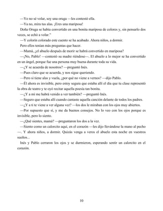 —Yo no sé volar, soy una oruga —les contestó ella.
—Ya no, mira tus alas. ¡Eres una mariposa!
Doña Oruga se había convertido en una bonita mariposa de colores y, sin pensarlo dos
veces, se echó a volar.”
—Y colorín colorado este cuento se ha acabado. Ahora niños, a dormir.
Pero ellos tenían más preguntas que hacer.
—Mamá, ¿el abuelo después de morir se habrá convertido en mariposa?
—¡No, Pablo! —contestó su madre riéndose—. El abuelo a lo mejor se ha convertido
en un ángel, porque fue una persona muy buena durante toda su vida.
—¿Y se acuerda de nosotros? —preguntó Inés.
—Pues claro que se acuerda, y nos sigue queriendo.
—Pero si tiene alas y vuela, ¿por qué no viene a vernos? —dijo Pablo.
—Él ahora es invisible, pero estoy segura que estaba allí el día que tu clase representó
la obra de teatro y te oyó recitar aquella poesía tan bonita.
—¿Y a mí me habrá venido a ver también? —preguntó Inés.
—Seguro que estaba allí cuando cantaste aquella canción delante de todos los padres.
—¿Y a ti te viene a ver alguna vez? —los dos le miraban con los ojos muy abiertos.
—Por supuesto que sí, y me da buenos consejos. No lo veo con los ojos porque es
invisible, pero lo siento.
—¿Qué sientes, mamá? —preguntaron los dos a la vez.
—Siento como un calorcito aquí, en el corazón —les dijo llevándose la mano al pecho
—. Y ahora niños, a dormir. Quizás venga a veros el abuelo esta noche en vuestros
sueños...
Inés y Pablo cerraron los ojos y se durmieron, esperando sentir un calorcito en el
corazón.
10
 