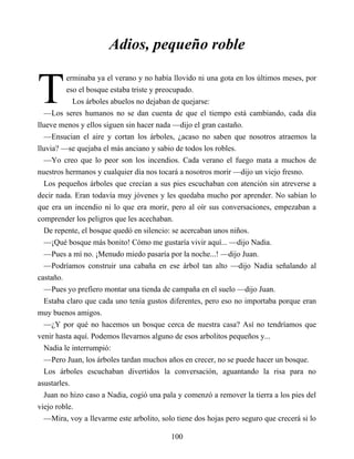 T
Adios, pequeño roble
erminaba ya el verano y no había llovido ni una gota en los últimos meses, por
eso el bosque estaba triste y preocupado.
Los árboles abuelos no dejaban de quejarse:
—Los seres humanos no se dan cuenta de que el tiempo está cambiando, cada día
llueve menos y ellos siguen sin hacer nada —dijo el gran castaño.
—Ensucian el aire y cortan los árboles, ¿acaso no saben que nosotros atraemos la
lluvia? —se quejaba el más anciano y sabio de todos los robles.
—Yo creo que lo peor son los incendios. Cada verano el fuego mata a muchos de
nuestros hermanos y cualquier día nos tocará a nosotros morir —dijo un viejo fresno.
Los pequeños árboles que crecían a sus pies escuchaban con atención sin atreverse a
decir nada. Eran todavía muy jóvenes y les quedaba mucho por aprender. No sabían lo
que era un incendio ni lo que era morir, pero al oír sus conversaciones, empezaban a
comprender los peligros que les acechaban.
De repente, el bosque quedó en silencio: se acercaban unos niños.
—¡Qué bosque más bonito! Cómo me gustaría vivir aquí... —dijo Nadia.
—Pues a mí no. ¡Menudo miedo pasaría por la noche...! —dijo Juan.
—Podríamos construir una cabaña en ese árbol tan alto —dijo Nadia señalando al
castaño.
—Pues yo prefiero montar una tienda de campaña en el suelo —dijo Juan.
Estaba claro que cada uno tenía gustos diferentes, pero eso no importaba porque eran
muy buenos amigos.
—¿Y por qué no hacemos un bosque cerca de nuestra casa? Así no tendríamos que
venir hasta aquí. Podemos llevarnos alguno de esos arbolitos pequeños y...
Nadia le interrumpió:
—Pero Juan, los árboles tardan muchos años en crecer, no se puede hacer un bosque.
Los árboles escuchaban divertidos la conversación, aguantando la risa para no
asustarles.
Juan no hizo caso a Nadia, cogió una pala y comenzó a remover la tierra a los pies del
viejo roble.
—Mira, voy a llevarme este arbolito, solo tiene dos hojas pero seguro que crecerá si lo
100
 