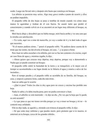 cuido. Luego me llevaré otro y después otro hasta que construya mi bosque.
Los árboles se pusieron muy serios. Algo muy grave estaba a punto de ocurrir y ellos
no podían impedirlo.
El pequeño roble de dos hojas se puso a temblar de miedo cuando vio cómo unas
manos lo agarraban y tiraban de él con fuerza. Se asustó tanto que perdió el
conocimiento y cuando volvió en sí se encontró en un lugar muy diferente al bosque, su
casa.
Miró hacía abajo y descubrió que no había musgo, miró hacia arriba y vio una cara que
le miraba con satisfacción.
—Ya verás, aquí vas a estar de maravilla, yo voy a cuidar de ti y te daré toda el agua
que necesites.
“Si al menos pudiera oírme...” pensó el pequeño roble. “Si pudiera darse cuenta de lo
triste que me siento, me devolvería al bosque, mi casa...”, y se puso a llorar.
Pero Juan no sabía escuchar a los árboles, por eso se fue tan contento a la cocina, cogió
un vaso lleno de agua y, mientras regaba, le dijo:
—Ahora quiero que crezcas muy deprisa, muy deprisa, porque voy a demostrarle a
Nadia que yo puedo construir un bosque.
El pequeño roble sintió la humedad de la tierra y se tranquilizó; a lo mejor con el
tiempo se acostumbraba a ese lugar donde no le faltaría el agua y estaría a salvo de los
incendios...
Pero el tiempo pasaba y el pequeño roble se acordaba de su familia, del bosque, su
casa, y empezó a ponerse triste, cada día más triste.
Juan no sabía que le ocurría:
—¿Qué te pasa? Todos los días te doy agua pero no creces y encima has perdido una
hoja.
Nadia lo sabía y le daba mucha pena, pero no podía convencer a Juan.
—Juan, el arbolito se está muriendo —le dijo un día. ¿No ves que la hoja que le queda
se está secando?
—Lo que pasa es que me tienes envidia porque yo voy a tener un bosque y tú no —le
contestó muy enfadado.
Ella no dijo nada, se agachó y, mirando con tristeza al pequeño roble, le dijo:
—Sé que estás muy enfermo y que puedes morir, pero prometo que si te mueres, te
enterraré en tu bosque, cerca de los grandes árboles.
101
 