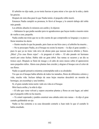 El arbolito no dijo nada, ya no tenía fuerzas ni para mirar a los ojos de la niña y darle
las gracias.
Después de siete días pasó lo que Nadia temía: el pequeño roble murió.
Entonces Nadia cumplió su promesa, lo llevó al bosque y lo enterró debajo del roble
más grande.
Los árboles abuelos le miraron con cariño y le dijeron:
—Sabíamos lo que podía suceder pero te agradecemos que hayas traído a nuestro nieto
de vuelta a casa, pequeña.
Nadia estaba tan triste que no se dio cuenta de que comprendía su lenguaje y se puso a
llorar mientras les decía:
—Siento mucho lo que ha pasado, pero Juan no me hizo caso y el arbolito ha muerto...
—No te preocupes Nadia, en el bosque no existe la muerte —le dijo el gran castaño—,
pues lo que ya no tiene vida sirve de abono para que nazcan nuevos árboles y flores.
¡Mira! ¿Ves esas flores rojas? —le preguntó el roble—. El año pasado mi hermano
murió por estas fechas. Había sido un gran árbol. Sus ramas se secaron y un día su
tronco cayó. Después se llenó de musgo y al cabo de unos meses sobre él aparecieron
unos pequeños tallos. Ahora esas plantas han crecido y alegran el bosque con el color de
sus flores.
Nadia se quedó pensativa mientras contemplaba todo a su alrededor.
Vio que en el bosque había árboles de todos los tamaños, flores de diferentes colores y
vida, mucha vida. Incluso debajo de unas hojas muertas descubrió un montón de
hormigas, un escarabajo y una lombriz.
Sí, el gran castaño tenía razón: todo era vida en el bosque.
Miró hacia arriba y la niña le dijo:
—El año que viene volveré y espero encontrar plantas y flores en este lugar, así sabré
que el pequeño roble no ha muerto.
—Te estaré esperando y podrás construir una cabaña entre mis ramas —le dijo el gran
castaño guiñándole un ojo.
Nadia se fue contenta a su casa deseando contarle a Juan todo lo que el castaño le
había enseñado.
102
 
