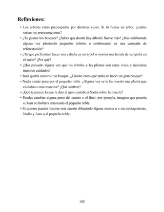 Reflexiones:
• Los árboles están preocupados por distintas cosas. Si tú fueras un árbol, ¿cuáles
serían tus preocupaciones?
• ¿Te gustan los bosques? ¿Sabes que donde hay árboles llueve más? ¿Has colaborado
alguna vez plantando pequeños árboles o colaborando en una campaña de
reforestación?
• ¿Tú que preferirías: hacer una cabaña en un árbol o montar una tienda de campaña en
el suelo? ¿Por qué?
• ¿Has pensado alguna vez que los árboles y las plantas son seres vivos y necesitan
nuestros cuidados?
• Juan quería construir un bosque. ¿Cuánto crees que tarda en hacer un gran bosque?
• Nadia siente pena por el pequeño roble. ¿Alguna vez se te ha muerto una planta que
cuidabas o una mascota? ¿Qué sentiste?
• ¿Qué te parece lo que le dijo el gran castaño a Nadia sobre la muerte?
• Puedes cambiar alguna parte del cuento o el final, por ejemplo, imagina que pasaría
si Juan no hubiera arrancado el pequeño roble.
• Si quieres puedes ilustrar este cuento dibujando alguna escena o a sus protagonistas,
Nadia y Juan o al pequeño roble.
103
 