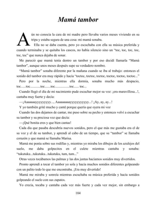 A
Mamá tambor
ún no conocía la cara de mi madre pero llevaba varios meses viviendo en su
tripa y estaba segura de una cosa: mi mamá sonaba.
Ella no se daba cuenta, pero yo escuchaba con ella su música preferida y
cuando terminaba y se quitaba los cascos, no había silencio sino un “toc, toc, toc, toc,
toc, toc” que nunca dejaba de sonar.
Me pareció que mamá tenía dentro un tambor y por eso decidí llamarla “Mamá
tambor”, aunque unos meses después supe su verdadero nombre.
“Mamá tambor” sonaba diferente por la mañana cuando se iba al trabajo: entonces el
sonido del tambor era muy rápido y hacía “toctoc, toctoc, toctoc, toctoc, toctoc, toctoc...”
Pero por la noche, mientras ella dormía, sonaba mucho más despacio,
toc......toc............toc.......toc.................toc...... toc...
Cuando llegó el día de mi nacimiento pude escuchar mejor su voz: ¡era maravillosa...!,
cantaba muy fuerte y decía:
—¡Aaaaaaayyyyyyyyy..., Aaaaaaaaayyyyyyyyyyy...! ¡Ay, ay, ay...!
Y yo también grité mucho y canté porque quería que oyera mi voz
Cuando las dos dejamos de cantar, me puso sobre su pecho y entonces volví a escuchar
su tambor y su preciosa voz que decía:
—¡Qué bonita eres y que bien cantas!
Cada día que pasaba descubría nuevos sonidos, pero el que más me gustaba era el de
su voz y el de su tambor, y aprendí al cabo de un tiempo, que su “tambor” se llamaba
corazón y que mamá se llamaba Marisa.
Mamá me ponía sobre sus rodillas y, mientras yo miraba los dibujos de los azulejos del
suelo, me daba golpecitos en el culete mientras cantaba y sonaba:
“tukutuku...tukutuku...tukutuku, tum, tum...”
Otras veces tocábamos las palmas y las dos juntas hacíamos sonidos muy divertidos.
Pronto aprendí a tocar el tambor yo sola y hacía muchos sonidos diferentes golpeando
con un palito todo lo que me encontraba. ¡Era muy divertido!
Mamá me miraba y sonreía mientras escuchaba su música preferida y hacía sonidos
golpeando el suelo con sus zapatos.
Yo crecía, tocaba y cantaba cada vez más fuerte y cada vez mejor, sin embargo a
104
 