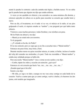 mamá le pasaba lo contrario: cada día cantaba más bajito y bailaba menos. Yo no sabía
qué le pasaba hasta que alguien me dijo que estaba enferma.
A veces yo me quedaba en silencio y me acercaba a su cama mientras ella dormía, y
entonces apoyaba mi cabeza en su pecho para escuchar su corazón que sonaba lento y
suave.
Pero un día, al levantarme, no oí nada: ni su voz, ni música en la radio, ni sus pies
golpeando el suelo, ni siquiera sonaba su “tambor” y me pregunté por qué había tanto
silencio.
Vinieron a casa muchas personas y todas lloraban y me miraban con pena.
Mi tío Pedro me abrazó y me dijo:
—Mamá ya no estará más con nosotros.
Yo le pregunté:
—¿Y a donde se ha ido, tío Pedro?
Él no me contestó, pero yo supe que ya no iba a escuchar más a “Mamá tambor”.
Entonces me puse triste, muy triste y lloré.
Durante muchos meses no quise escuchar música, ni cantar, ni bailar, incluso el sonido
del reloj del comedor me molestaba y lo paré. Todo me recordaba a “Mamá tambor” y
estaba muy enfadada porque se había ido.
Pero una noche “Mamá tambor” vino a verme en mis sueños y me dijo:
—Cariño, tápate los oídos y escucha con atención: ¿qué oyes?
Entonces oí a mi corazón que hacía “toc...toc..., toc...toc..., toc...toc...”
¡Sonaba igual que el de ella!
Sonrió y me dijo:
—Mi niña, yo sigo a tu lado y aunque no me veas estoy contigo en cada latido de tu
corazón. Vuelve a cantar para que yo cante contigo, vuelve a bailar y lo haremos las dos
juntas, solo tendrás que imaginarlo.
105
 