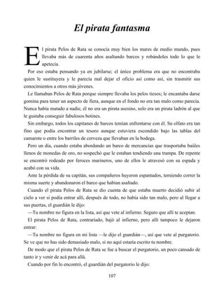 E
El pirata fantasma
l pirata Pelos de Rata se conocía muy bien los mares de medio mundo, pues
llevaba más de cuarenta años asaltando barcos y robándoles todo lo que le
apetecía.
Por eso estaba pensando ya en jubilarse; el único problema era que no encontraba
quien le sustituyera y le parecía mal dejar el oficio así como así, sin trasmitir sus
conocimientos a otros más jóvenes.
Le llamaban Pelos de Rata porque siempre llevaba los pelos tiesos; le encantaba darse
gomina para tener un aspecto de fiera, aunque en el fondo no era tan malo como parecía.
Nunca había matado a nadie, él no era un pirata asesino, solo era un pirata ladrón al que
le gustaba conseguir fabulosos botines.
Sin embargo, todos los capitanes de barcos temían enfrentarse con él. Su olfato era tan
fino que podía encontrar un tesoro aunque estuviera escondido bajo las tablas del
camarote o entre los barriles de cerveza que llevaban en la bodega.
Pero un día, cuando estaba abordando un barco de mercancías que trasportaba baúles
llenos de monedas de oro, no sospechó que le estaban tendiendo una trampa. De repente
se encontró rodeado por feroces marineros, uno de ellos le atravesó con su espada y
acabó con su vida.
Ante la pérdida de su capitán, sus compañeros huyeron espantados, temiendo correr la
misma suerte y abandonaron el barco que habían asaltado.
Cuando el pirata Pelos de Rata se dio cuenta de que estaba muerto decidió subir al
cielo a ver si podía entrar allí, después de todo, no había sido tan malo, pero al llegar a
sus puertas, el guardián le dijo:
—Tu nombre no figura en la lista, así que vete al infierno. Seguro que allí te aceptan.
El pirata Pelos de Rata, contrariado, bajó al infierno, pero allí tampoco le dejaron
entrar:
—Tu nombre no figura en mi lista —le dijo el guardián—, así que vete al purgatorio.
Se ve que no has sido demasiado malo, si no aquí estaría escrito tu nombre.
De modo que el pirata Pelos de Rata se fue a buscar el purgatorio, un poco cansado de
tanto ir y venir de acá para allá.
Cuando por fin lo encontró, el guardián del purgatorio le dijo:
107
 