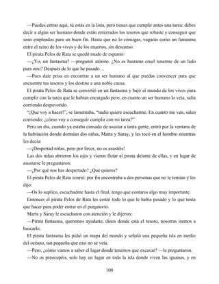 —Puedes entrar aquí, tú estás en la lista, pero tienes que cumplir antes una tarea: debes
decir a algún ser humano donde están enterrados los tesoros que robaste y conseguir que
sean empleados para un buen fin. Hasta que no lo consigas, vagarás como un fantasma
entre el reino de los vivos y de los muertos, sin descanso.
El pirata Pelos de Rata se quedó mudo de espanto:
—¿Yo, un fantasma? —preguntó atónito. ¿No es bastante cruel tenerme de un lado
para otro? Después de lo que he pasado…
—Pues date prisa en encontrar a un ser humano al que puedas convencer para que
encuentre tus tesoros y los destine a una noble causa.
El pirata Pelos de Rata se convirtió en un fantasma y bajó al mundo de los vivos para
cumplir con la tarea que le habían encargado pero, en cuanto un ser humano lo veía, salía
corriendo despavorido.
“¡Que voy a hacer!”, se lamentaba, “nadie quiere escucharme. En cuanto me ven, salen
corriendo; ¿cómo voy a conseguir cumplir con mi tarea?”
Pero un día, cuando ya estaba cansado de asustar a tanta gente, entró por la ventana de
la habitación donde dormían dos niñas, Marta y Saray, y les tocó en el hombro mientras
les decía:
—¡Despertad niñas, pero por favor, no os asustéis!
Las dos niñas abrieron los ojos y vieron flotar al pirata delante de ellas, y en lugar de
asustarse le preguntaron:
—¿Por qué nos has despertado? ¿Qué quieres?
El pirata Pelos de Rata sonrió: por fin encontraba a dos personas que no le temían y les
dijo:
—Os lo suplico, escuchadme hasta el final, tengo que contaros algo muy importante.
Entonces el pirata Pelos de Rata les contó todo lo que le había pasado y lo que tenía
que hacer para poder entrar en el purgatorio.
Marta y Saray le escucharon con atención y le dijeron:
—Pirata fantasma, queremos ayudarte, dinos donde está el tesoro, nosotras iremos a
buscarlo.
El pirata fantasma les pidió un mapa del mundo y señaló una pequeña isla en medio
del océano, tan pequeña que casi no se veía.
—Pero, ¿cómo vamos a saber el lugar donde tenemos que excavar? —le preguntaron.
—No os preocupéis, solo hay un lugar en toda la isla donde viven las iguanas, y en
108
 