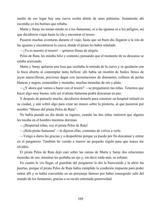medio de ese lugar hay una cueva oculta detrás de unas palmeras. Justamente ahí
escondía yo los botines que robaba.
Marta y Saray no tenían miedo ni a los fantasmas, ni a las iguanas ni a los peligros, así
que decidieron viajar hasta la isla y encontrar el tesoro.
Pasaron muchas aventuras durante el viaje, hasta que un buen día llegaron a la isla de
las iguanas y encontraron la cueva, donde el pirata les había señalado.
—¡Ya es nuestro el tesoro! —gritaron llenas de alegría.
Pelos de Rata, les miraba feliz y contento, pensando que el momento de su descanso se
estaba acercando.
Marta y Saray quitaron una losa que ocultaba la entrada de la cueva y se quedaron con
la boca abierta al contemplar tanta belleza: allí había un montón de baúles llenos de
joyas maravillosas, preciosas dagas con incrustaciones de diamantes, collares de perlas
blancas y negras, esmeraldas y monedas, muchas monedas de oro y plata.
—¿Y ahora qué vamos a hacer con el tesoro? —se preguntaron las niñas. Tenemos que
hacer algo muy bueno, solo así el pirata fantasma podrá descansar en paz.
Y después de pensarlo mucho, decidieron donarlo para construir un hospital infantil en
su ciudad, y aún sobró algo para crear un museo sobre la piratería, al que pusieron por
nombre “Museo del pirata Pelos de Rata”.
No había pasado un día desde su regreso, cuando las dos niñas sintieron que alguien
les tocaba en el hombro mientras dormían.
—¡Despertad niñas, soy el pirata Pelos de Rata!
—¡Hola pirata fantasma! —le dijeron ellas, contentas de volver a verle.
—Vengo a daros las gracias y a despedirme porque ya puedo por fin descansar y entrar
en el purgatorio. También he venido a traeros un pequeño regalo para que nunca me
olvidéis.
El pirata Pelos de Rata dejó caer sobre las camas de Marta y Saray dos relucientes
monedas de oro, mientras les guiñaba un ojo y, sin decir nada más, se esfumó.
En cuanto le vio llegar, el guardián del purgatorio le dio la bienvenida y le abrió las
puertas, porque el pirata Pelos de Rata había cumplido la condición impuesta para poder
entrar allí y se había convertido en un personaje famoso por haber conseguido salir del
mundo de los fantasmas, gracias a su recién estrenada generosidad.
109
 