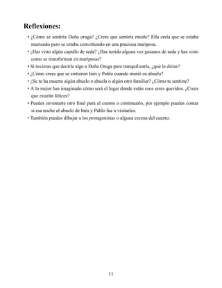 Reflexiones:
• ¿Cómo se sentiría Doña oruga? ¿Crees que sentiría miedo? Ella creía que se estaba
muriendo pero se estaba convirtiendo en una preciosa mariposa.
• ¿Has visto algún capullo de seda? ¿Has tenido alguna vez gusanos de seda y has visto
como se transforman en mariposas?
• Si tuvieras que decirle algo a Doña Oruga para tranquilizarla, ¿qué le dirías?
• ¿Cómo crees que se sintieron Inés y Pablo cuando murió su abuelo?
• ¿Se te ha muerto algún abuelo o abuela o algún otro familiar? ¿Cómo te sentiste?
• A lo mejor has imaginado cómo será el lugar donde están esos seres queridos. ¿Crees
que estarán felices?
• Puedes inventarte otro final para el cuento o continuarlo, por ejemplo puedes contar
si esa noche el abuelo de Inés y Pablo fue a visitarles.
• También puedes dibujar a los protagonistas o alguna escena del cuento.
11
 