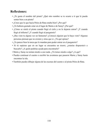 Reflexiones:
• ¿Te gusta el nombre del pirata? ¿Qué otro nombre se te ocurre a ti que le pueda
sentar bien a un pirata?
• ¿Crees que lo que hacía Pelos de Rata estaba bien? ¿Por qué?
• ¿Te hubiera gustado estar en el lugar de Marta o de Saray? ¿Por qué?
• ¿Cómo se sintió el pirata cuando llegó al cielo y no le dejaron entrar? ¿Y cuando
llegó al infierno? ¿Y cuando llegó al purgatorio?
• ¿Has visto tu alguna vez un fantasma? ¿Conoces alguien que lo haya visto? Algunas
personas piensan que no existen y otras que sí. ¿Tú qué opinas?
• ¿Te parece bien la tarea que le mandan para poder entrar en el purgatorio?
• Si tú supieras que en un lugar se encuentra un tesoro, ¿estarías dispuesta/o a
buscarlo? ¿A quién pedirías ayuda para encontrarlo?
• Marta y Saray no tenían miedo a casi nada. ¿Tú tienes miedo a algo? ¿A qué?
• Puedes continuar el cuento o escribir las aventuras que pasaron Marta y Saray hasta
encontrar la isla.
• También puedes dibujar alguna de las escenas del cuento o al pirata Pelos de Rata.
110
 