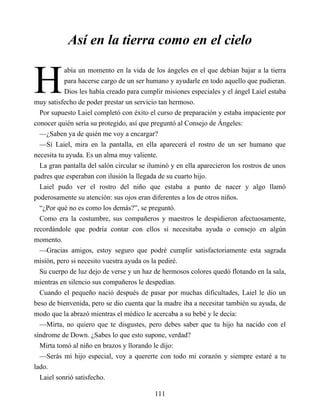 H
Así en la tierra como en el cielo
abía un momento en la vida de los ángeles en el que debían bajar a la tierra
para hacerse cargo de un ser humano y ayudarle en todo aquello que pudieran.
Dios les había creado para cumplir misiones especiales y el ángel Laiel estaba
muy satisfecho de poder prestar un servicio tan hermoso.
Por supuesto Laiel completó con éxito el curso de preparación y estaba impaciente por
conocer quién sería su protegido, así que preguntó al Consejo de Ángeles:
—¿Saben ya de quién me voy a encargar?
—Sí Laiel, mira en la pantalla, en ella aparecerá el rostro de un ser humano que
necesita tu ayuda. Es un alma muy valiente.
La gran pantalla del salón circular se iluminó y en ella aparecieron los rostros de unos
padres que esperaban con ilusión la llegada de su cuarto hijo.
Laiel pudo ver el rostro del niño que estaba a punto de nacer y algo llamó
poderosamente su atención: sus ojos eran diferentes a los de otros niños.
“¿Por qué no es como los demás?”, se preguntó.
Como era la costumbre, sus compañeros y maestros le despidieron afectuosamente,
recordándole que podría contar con ellos si necesitaba ayuda o consejo en algún
momento.
—Gracias amigos, estoy seguro que podré cumplir satisfactoriamente esta sagrada
misión, pero si necesito vuestra ayuda os la pediré.
Su cuerpo de luz dejo de verse y un haz de hermosos colores quedó flotando en la sala,
mientras en silencio sus compañeros le despedían.
Cuando el pequeño nació después de pasar por muchas dificultades, Laiel le dio un
beso de bienvenida, pero se dio cuenta que la madre iba a necesitar también su ayuda, de
modo que la abrazó mientras el médico le acercaba a su bebé y le decía:
—Mirta, no quiero que te disgustes, pero debes saber que tu hijo ha nacido con el
síndrome de Down. ¿Sabes lo que esto supone, verdad?
Mirta tomó al niño en brazos y llorando le dijo:
—Serás mi hijo especial, voy a quererte con todo mi corazón y siempre estaré a tu
lado.
Laiel sonrió satisfecho.
111
 
