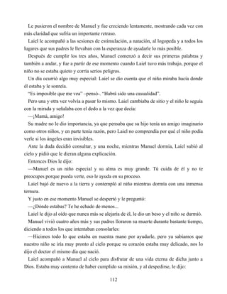 Le pusieron el nombre de Manuel y fue creciendo lentamente, mostrando cada vez con
más claridad que sufría un importante retraso.
Laiel le acompañó a las sesiones de estimulación, a natación, al logopeda y a todos los
lugares que sus padres le llevaban con la esperanza de ayudarle lo más posible.
Después de cumplir los tres años, Manuel comenzó a decir sus primeras palabras y
también a andar, y fue a partir de ese momento cuando Laiel tuvo más trabajo, porque el
niño no se estaba quieto y corría serios peligros.
Un día ocurrió algo muy especial: Laiel se dio cuenta que el niño miraba hacía donde
él estaba y le sonreía.
“Es imposible que me vea” –pensó-. “Habrá sido una casualidad”.
Pero una y otra vez volvía a pasar lo mismo. Laiel cambiaba de sitio y el niño le seguía
con la mirada y señalaba con el dedo a la vez que decía:
—¡Mamá, amigo!
Su madre no le dio importancia, ya que pensaba que su hijo tenía un amigo imaginario
como otros niños, y en parte tenía razón, pero Laiel no comprendía por qué el niño podía
verle si los ángeles eran invisibles.
Ante la duda decidió consultar, y una noche, mientras Manuel dormía, Laiel subió al
cielo y pidió que le dieran alguna explicación.
Entonces Dios le dijo:
—Manuel es un niño especial y su alma es muy grande. Tú cuida de él y no te
preocupes porque pueda verte, eso le ayuda en su proceso.
Laiel bajó de nuevo a la tierra y contempló al niño mientras dormía con una inmensa
ternura.
Y justo en ese momento Manuel se despertó y le preguntó:
—¿Dónde estabas? Te he echado de menos...
Laiel le dijo al oído que nunca más se alejaría de él, le dio un beso y el niño se durmió.
Manuel vivió cuatro años más y sus padres lloraron su muerte durante bastante tiempo,
diciendo a todos los que intentaban consolarles:
—Hicimos todo lo que estaba en nuestra mano por ayudarle, pero ya sabíamos que
nuestro niño se iría muy pronto al cielo porque su corazón estaba muy delicado, nos lo
dijo el doctor el mismo día que nació.
Laiel acompañó a Manuel al cielo para disfrutar de una vida eterna de dicha junto a
Dios. Estaba muy contento de haber cumplido su misión, y al despedirse, le dijo:
112
 