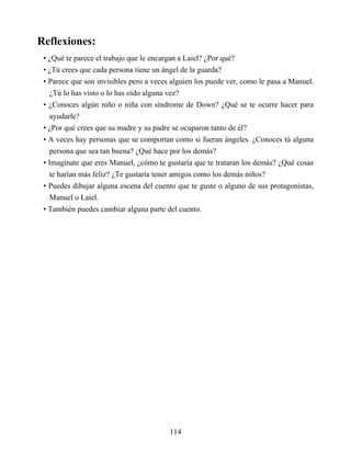 Reflexiones:
• ¿Qué te parece el trabajo que le encargan a Laiel? ¿Por qué?
• ¿Tú crees que cada persona tiene un ángel de la guarda?
• Parece que son invisibles pero a veces alguien los puede ver, como le pasa a Manuel.
¿Tú lo has visto o lo has oído alguna vez?
• ¿Conoces algún niño o niña con síndrome de Down? ¿Qué se te ocurre hacer para
ayudarle?
• ¿Por qué crees que su madre y su padre se ocuparon tanto de él?
• A veces hay personas que se comportan como si fueran ángeles. ¿Conoces tú alguna
persona que sea tan buena? ¿Qué hace por los demás?
• Imagínate que eres Manuel, ¿cómo te gustaría que te trataran los demás? ¿Qué cosas
te harían más feliz? ¿Te gustaría tener amigos como los demás niños?
• Puedes dibujar alguna escena del cuento que te guste o alguno de sus protagonistas,
Manuel o Laiel.
• También puedes cambiar alguna parte del cuento.
114
 
