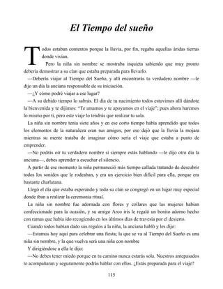 T
El Tiempo del sueño
odos estaban contentos porque la lluvia, por fin, regaba aquellas áridas tierras
donde vivían.
Pero la niña sin nombre se mostraba inquieta sabiendo que muy pronto
debería demostrar a su clan que estaba preparada para llevarlo.
—Deberás viajar al Tiempo del Sueño, y allí encontrarás tu verdadero nombre —le
dijo un día la anciana responsable de su iniciación.
—¿Y cómo podré viajar a ese lugar?
—A su debido tiempo lo sabrás. El día de tu nacimiento todos estuvimos allí dándote
la bienvenida y te dijimos: “Te amamos y te apoyamos en el viaje”; pues ahora haremos
lo mismo por ti, pero este viaje lo tendrás que realizar tu sola.
La niña sin nombre tenía siete años y en ese corto tiempo había aprendido que todos
los elementos de la naturaleza eran sus amigos, por eso dejó que la lluvia la mojara
mientras su mente trataba de imaginar cómo sería el viaje que estaba a punto de
emprender.
—No podrás oír tu verdadero nombre si siempre estás hablando —le dijo otro día la
anciana—, debes aprender a escuchar el silencio.
A partir de ese momento la niña permaneció más tiempo callada tratando de descubrir
todos los sonidos que le rodeaban, y era un ejercicio bien difícil para ella, porque era
bastante charlatana.
Llegó el día que estaba esperando y todo su clan se congregó en un lugar muy especial
donde iban a realizar la ceremonia ritual.
La niña sin nombre fue adornada con flores y collares que las mujeres habían
confeccionado para la ocasión, y su amigo Arco iris le regaló un bonito adorno hecho
con ramas que había ido recogiendo en los últimos días de travesía por el desierto.
Cuando todos habían dado sus regalos a la niña, la anciana habló y les dijo:
—Estamos hoy aquí para celebrar una fiesta; la que se va al Tiempo del Sueño es una
niña sin nombre, y la que vuelva será una niña con nombre
Y dirigiéndose a ella le dijo:
—No debes tener miedo porque en tu camino nunca estarás sola. Nuestros antepasados
te acompañaran y seguramente podrás hablar con ellos. ¿Estás preparada para el viaje?
115
 