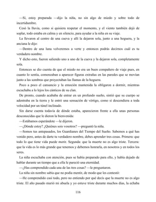 —Sí, estoy preparada —dijo la niña, no sin algo de miedo y sobre todo de
incertidumbre.
Cesó la lluvia, como si quisiera respetar el momento, y el viento también dejó de
soplar, todo estaba en calma y en silencio, para ayudar a la niña en su viaje.
La llevaron al centro de una cueva y allí la dejaron sola, junto a una hoguera, y la
anciana le dijo:
—Dentro de una luna volveremos a verte y entonces podrás decirnos cuál es tu
verdadero nombre.
Y dicho esto, fueron saliendo uno a uno de la cueva y la dejaron sola, completamente
sola.
Entonces se dio cuenta de que el miedo no era un buen compañero de viaje pues, en
cuanto lo sentía, comenzaban a aparecer figuras extrañas en las paredes que se movían
junto a las sombras que proyectaban las llamas de la hoguera.
Poco a poco el cansancio y la emoción mantenida la obligaron a dormir, mientras
escuchaba a lo lejos los cánticos de su clan.
De pronto, cuando acababa de entrar en un profundo sueño, sintió que su cuerpo se
adentraba en la tierra y le entró una sensación de vértigo, como si descendiera a toda
velocidad por un túnel inclinado.
Sin darse cuenta todavía de dónde estaba, aparecieron frente a ella unas personas
desconocidas que le dieron la bienvenida:
—Estábamos esperándote —le dijeron.
—¿Dónde estoy? ¿Quiénes sois vosotros? —preguntó la niña.
—Somos tus antepasados, los Guardianes del Tiempo del Sueño. Sabemos a qué has
venido pero, antes de darte tu verdadero nombre, debes aprender tres cosas. Primera: que
todo lo que tiene vida puede morir. Segunda: que la muerte no es algo triste. Tercera:
que la vida es lo más grande que tenemos y debemos honrarla, en nosotros y en todos los
seres.
La niña escuchaba con atención, pues se había preparado para ello, y había dejado de
hablar durante un tiempo que a ella le pareció una eternidad.
—¿Has comprendido cada una de las tres cosas? —le preguntaron.
La niña sin nombre sabía que no podía mentir, de modo que les contestó:
—He comprendido casi todo, pero no entiendo por qué decís que la muerte no es algo
triste. El año pasado murió mi abuela y yo estuve triste durante muchos días, la echaba
116
 