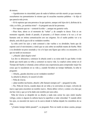 de menos.
—Agradecemos tu sinceridad, pues de nada te hubiera servido mentir ya que nosotros
escuchamos tus pensamientos lo mismo que tú escuchas nuestras palabras —le dijo el
que parecía más joven.
—Si tú supieras que una persona a la que quieres, aunque esté lejos de ti, disfruta de la
vida y es feliz, ¿te sentirías triste? —le preguntó una de las personas.
—Por supuesto que no —contestó la niña—, aunque me gustaría verla.
—Pues bien, ahora es el momento de “soñar” y de cumplir tu deseo. Este es un
momento sagrado, donde el pasado, el presente y el futuro existen a la vez y el ser
humano está en íntima comunicación con sus orígenes. En el sueño podrás ver a tu
abuela, será ella la que te dé tu verdadero nombre.
La niña cerró los ojos y todo comenzó a dar vueltas a su alrededor, hasta que de
repente cesó el movimiento y sintió que se caía sobre un mullido manto de hierba. Miró
a su alrededor un poco asustada y vio a lo lejos una figura que salía a su encuentro, a la
que no tardó en reconocer:
—¡Abuela! ¡Qué alegría verte!
Las dos se abrazaron y entonces la abuela contó a su nieta todo lo que había vivido
desde que murió para su tribu y comenzó su nueva vida. Le explicó cómo entrar en el
Tiempo del Sueño a voluntad, cómo utilizar esas experiencias para comprender mejor las
cosas que le sucedieran en su vida y, cuando llevaban un tiempo hablando, la niña le
preguntó:
—Abuela, ¿puedes decirme ya mi verdadero nombre?
La abuela le abrazó y le susurró al oído:
—Niña de Lluvia.
—¡Qué nombre tan bonito, abuela! ¿Me llamaré siempre así? —preguntó la niña.
—No, Niña de Lluvia, cuando dejes de ser niña y te conviertas en mujer, volverás de
nuevo aquí para encontrar un nombre nuevo. Ahora debes volver y contar a tu clan que
me has visto y que yo te he dado este nombre por unos años.
Niña de Lluvia se despidió de su abuela y nada más cerrar los ojos sintió mucho
vértigo, como si alguien la subiera hacía la superficie a toda velocidad. Y cuando abrió
los ojos, se encontró de nuevo en la cueva donde le habían dejado los miembros de su
clan.
“¿Cuánto tiempo habrá pasado?”, se preguntó. Pero no tardó en darse cuenta, porque
117
 