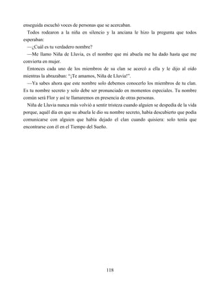 enseguida escuchó voces de personas que se acercaban.
Todos rodearon a la niña en silencio y la anciana le hizo la pregunta que todos
esperaban:
—¿Cuál es tu verdadero nombre?
—Me llamo Niña de Lluvia, es el nombre que mi abuela me ha dado hasta que me
convierta en mujer.
Entonces cada uno de los miembros de su clan se acercó a ella y le dijo al oído
mientras la abrazaban: “¡Te amamos, Niña de Lluvia!”.
—Ya sabes ahora que este nombre solo debemos conocerlo los miembros de tu clan.
Es tu nombre secreto y solo debe ser pronunciado en momentos especiales. Tu nombre
común será Flor y así te llamaremos en presencia de otras personas.
Niña de Lluvia nunca más volvió a sentir tristeza cuando alguien se despedía de la vida
porque, aquél día en que su abuela le dio su nombre secreto, había descubierto que podía
comunicarse con alguien que había dejado el clan cuando quisiera: solo tenía que
encontrarse con él en el Tiempo del Sueño.
118
 