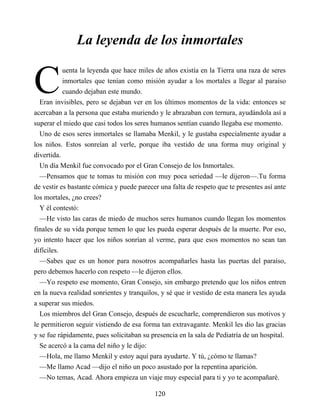 C
La leyenda de los inmortales
uenta la leyenda que hace miles de años existía en la Tierra una raza de seres
inmortales que tenían como misión ayudar a los mortales a llegar al paraíso
cuando dejaban este mundo.
Eran invisibles, pero se dejaban ver en los últimos momentos de la vida: entonces se
acercaban a la persona que estaba muriendo y le abrazaban con ternura, ayudándola así a
superar el miedo que casi todos los seres humanos sentían cuando llegaba ese momento.
Uno de esos seres inmortales se llamaba Menkil, y le gustaba especialmente ayudar a
los niños. Estos sonreían al verle, porque iba vestido de una forma muy original y
divertida.
Un día Menkil fue convocado por el Gran Consejo de los Inmortales.
—Pensamos que te tomas tu misión con muy poca seriedad —le dijeron—.Tu forma
de vestir es bastante cómica y puede parecer una falta de respeto que te presentes así ante
los mortales, ¿no crees?
Y él contestó:
—He visto las caras de miedo de muchos seres humanos cuando llegan los momentos
finales de su vida porque temen lo que les pueda esperar después de la muerte. Por eso,
yo intento hacer que los niños sonrían al verme, para que esos momentos no sean tan
difíciles.
—Sabes que es un honor para nosotros acompañarles hasta las puertas del paraíso,
pero debemos hacerlo con respeto —le dijeron ellos.
—Yo respeto ese momento, Gran Consejo, sin embargo pretendo que los niños entren
en la nueva realidad sonrientes y tranquilos, y sé que ir vestido de esta manera les ayuda
a superar sus miedos.
Los miembros del Gran Consejo, después de escucharle, comprendieron sus motivos y
le permitieron seguir vistiendo de esa forma tan extravagante. Menkil les dio las gracias
y se fue rápidamente, pues solicitaban su presencia en la sala de Pediatría de un hospital.
Se acercó a la cama del niño y le dijo:
—Hola, me llamo Menkil y estoy aquí para ayudarte. Y tú, ¿cómo te llamas?
—Me llamo Acad —dijo el niño un poco asustado por la repentina aparición.
—No temas, Acad. Ahora empieza un viaje muy especial para ti y yo te acompañaré.
120
 