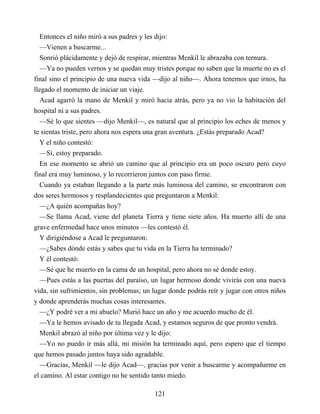 Entonces el niño miró a sus padres y les dijo:
—Vienen a buscarme...
Sonrió plácidamente y dejó de respirar, mientras Menkil le abrazaba con ternura.
—Ya no pueden vernos y se quedan muy tristes porque no saben que la muerte no es el
final sino el principio de una nueva vida —dijo al niño—. Ahora tenemos que irnos, ha
llegado el momento de iniciar un viaje.
Acad agarró la mano de Menkil y miró hacia atrás, pero ya no vio la habitación del
hospital ni a sus padres.
—Sé lo que sientes —dijo Menkil—, es natural que al principio los eches de menos y
te sientas triste, pero ahora nos espera una gran aventura. ¿Estás preparado Acad?
Y el niño contestó:
—Sí, estoy preparado.
En ese momento se abrió un camino que al principio era un poco oscuro pero cuyo
final era muy luminoso, y lo recorrieron juntos con paso firme.
Cuando ya estaban llegando a la parte más luminosa del camino, se encontraron con
dos seres hermosos y resplandecientes que preguntaron a Menkil:
—¿A quién acompañas hoy?
—Se llama Acad, viene del planeta Tierra y tiene siete años. Ha muerto allí de una
grave enfermedad hace unos minutos —les contestó él.
Y dirigiéndose a Acad le preguntaron:
—¿Sabes dónde estás y sabes que tu vida en la Tierra ha terminado?
Y él contestó:
—Sé que he muerto en la cama de un hospital, pero ahora no sé donde estoy.
—Pues estás a las puertas del paraíso, un lugar hermoso donde vivirás con una nueva
vida, sin sufrimientos, sin problemas; un lugar donde podrás reír y jugar con otros niños
y donde aprenderás muchas cosas interesantes.
—¿Y podré ver a mi abuelo? Murió hace un año y me acuerdo mucho de él.
—Ya le hemos avisado de tu llegada Acad, y estamos seguros de que pronto vendrá.
Menkil abrazó al niño por última vez y le dijo:
—Yo no puedo ir más allá, mi misión ha terminado aquí, pero espero que el tiempo
que hemos pasado juntos haya sido agradable.
—Gracias, Menkil —le dijo Acad—, gracias por venir a buscarme y acompañarme en
el camino. Al estar contigo no he sentido tanto miedo.
121
 