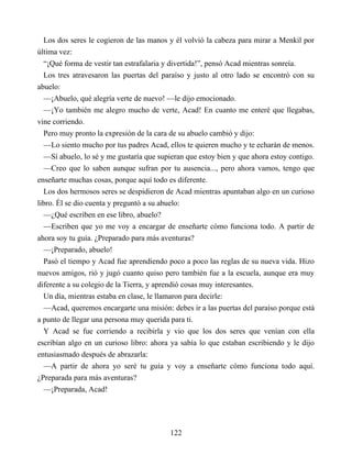 Los dos seres le cogieron de las manos y él volvió la cabeza para mirar a Menkil por
última vez:
“¡Qué forma de vestir tan estrafalaria y divertida!”, pensó Acad mientras sonreía.
Los tres atravesaron las puertas del paraíso y justo al otro lado se encontró con su
abuelo:
—¡Abuelo, qué alegría verte de nuevo! —le dijo emocionado.
—¡Yo también me alegro mucho de verte, Acad! En cuanto me enteré que llegabas,
vine corriendo.
Pero muy pronto la expresión de la cara de su abuelo cambió y dijo:
—Lo siento mucho por tus padres Acad, ellos te quieren mucho y te echarán de menos.
—Sí abuelo, lo sé y me gustaría que supieran que estoy bien y que ahora estoy contigo.
—Creo que lo saben aunque sufran por tu ausencia..., pero ahora vamos, tengo que
enseñarte muchas cosas, porque aquí todo es diferente.
Los dos hermosos seres se despidieron de Acad mientras apuntaban algo en un curioso
libro. Él se dio cuenta y preguntó a su abuelo:
—¿Qué escriben en ese libro, abuelo?
—Escriben que yo me voy a encargar de enseñarte cómo funciona todo. A partir de
ahora soy tu guía. ¿Preparado para más aventuras?
—¡Preparado, abuelo!
Pasó el tiempo y Acad fue aprendiendo poco a poco las reglas de su nueva vida. Hizo
nuevos amigos, rió y jugó cuanto quiso pero también fue a la escuela, aunque era muy
diferente a su colegio de la Tierra, y aprendió cosas muy interesantes.
Un día, mientras estaba en clase, le llamaron para decirle:
—Acad, queremos encargarte una misión: debes ir a las puertas del paraíso porque está
a punto de llegar una persona muy querida para ti.
Y Acad se fue corriendo a recibirla y vio que los dos seres que venían con ella
escribían algo en un curioso libro: ahora ya sabía lo que estaban escribiendo y le dijo
entusiasmado después de abrazarla:
—A partir de ahora yo seré tu guía y voy a enseñarte cómo funciona todo aquí.
¿Preparada para más aventuras?
—¡Preparada, Acad!
122
 