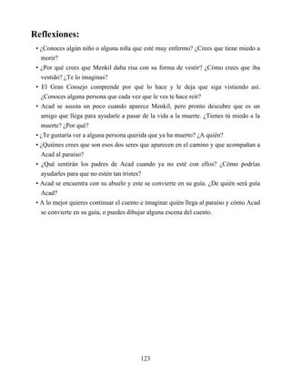 Reflexiones:
• ¿Conoces algún niño o alguna niña que esté muy enfermo? ¿Crees que tiene miedo a
morir?
• ¿Por qué crees que Menkil daba risa con su forma de vestir? ¿Cómo crees que iba
vestido? ¿Te lo imaginas?
• El Gran Consejo comprende por qué lo hace y le deja que siga vistiendo así.
¿Conoces alguna persona que cada vez que le ves te hace reír?
• Acad se asusta un poco cuando aparece Menkil, pero pronto descubre que es un
amigo que llega para ayudarle a pasar de la vida a la muerte. ¿Tienes tú miedo a la
muerte? ¿Por qué?
• ¿Te gustaría ver a alguna persona querida que ya ha muerto? ¿A quién?
• ¿Quiénes crees que son esos dos seres que aparecen en el camino y que acompañan a
Acad al paraíso?
• ¿Qué sentirán los padres de Acad cuando ya no esté con ellos? ¿Cómo podrías
ayudarles para que no estén tan tristes?
• Acad se encuentra con su abuelo y este se convierte en su guía. ¿De quién será guía
Acad?
• A lo mejor quieres continuar el cuento e imaginar quién llega al paraíso y cómo Acad
se convierte en su guía, o puedes dibujar alguna escena del cuento.
123
 