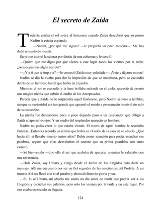 T
El secreto de Zaida
odavía estaba el sol sobre el horizonte cuando Zaida descubrió que su primo
Nadim la estaba espiando.
—Nadim, ¿por qué me sigues? —le preguntó un poco molesta—. Me has
dado un susto de muerte.
Su primo asomó la cabeza por detrás de una columna y le sonrió.
—Quiero que me digas por qué vienes a este lugar todos los viernes por la tarde.
¿Acaso guardas algún secreto?
—¿Y a ti que te importa? —le contestó Zaida muy enfadada—. ¡Vete y déjame en paz!
Nadim se dio la vuelta para dar la impresión de que se marchaba, pero se escondió
detrás de un hermoso laurel que había en el jardín.
Mientras el sol se escondía y la luna brillaba redonda en el cielo, apareció de pronto
una mágica niebla que cubrió el Jardín de los Antepasados.
Parecía que a Zaida no le sorprendía aquél fenómeno, pero Nadim se puso a temblar,
aunque su curiosidad era tan grande que aguantó el miedo y permaneció inmóvil sin salir
de su escondite.
La niebla fue disipándose poco a poco dejando paso a un resplandor que obligó a
Zaida a taparse los ojos. Y en medio del resplandor apareció un hombre.
Nadim no podía creer lo que estaba viendo. El rostro de aquél hombre le resultaba
familiar...Entonces recordó un retrato que había en el salón de la casa de su abuelo. ¿Qué
hacía allí si llevaba muerto tantos años? Debía poner atención para poder escuchar sus
palabras, seguro que ellas desvelarían el secreto que su prima guardaba con tanto
esmero.
—Sé bienvenido —dijo ella al ser que acababa de aparecer mientras le saludaba con
una reverencia.
—Hola Zaida, soy Umara y vengo desde el Jardín de los Elegidos para darte un
mensaje. Allí me encuentro por ser un fiel seguidor de las enseñanzas del Profeta. A mi
muerte Alá me llevó con él al paraíso y ahora disfruto de gloria y paz.
—Sí, lo sé Umara, mi abuelo me contó un día antes de morir que podría ver a los
Elegidos y escuchar sus palabras, pero solo los viernes por la tarde y en este lugar. Por
eso estaba esperando su llegada.
124
 