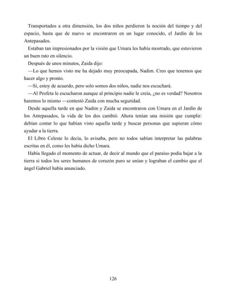 Transportados a otra dimensión, los dos niños perdieron la noción del tiempo y del
espacio, hasta que de nuevo se encontraron en un lugar conocido, el Jardín de los
Antepasados.
Estaban tan impresionados por la visión que Umara les había mostrado, que estuvieron
un buen rato en silencio.
Después de unos minutos, Zaida dijo:
—Lo que hemos visto me ha dejado muy preocupada, Nadim. Creo que tenemos que
hacer algo y pronto.
—Sí, estoy de acuerdo, pero solo somos dos niños, nadie nos escuchará.
—Al Profeta le escucharon aunque al principio nadie le creía, ¿no es verdad? Nosotros
haremos lo mismo —contestó Zaida con mucha seguridad.
Desde aquella tarde en que Nadim y Zaida se encontraron con Umara en el Jardín de
los Antepasados, la vida de los dos cambió. Ahora tenían una misión que cumplir:
debían contar lo que habían visto aquella tarde y buscar personas que supieran cómo
ayudar a la tierra.
El Libro Celeste lo decía, lo avisaba, pero no todos sabían interpretar las palabras
escritas en él, como les había dicho Umara.
Había llegado el momento de actuar, de decir al mundo que el paraíso podía bajar a la
tierra si todos los seres humanos de corazón puro se unían y lograban el cambio que el
ángel Gabriel había anunciado.
126
 