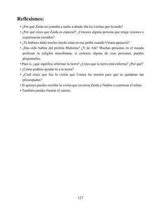 Reflexiones:
• ¿Por qué Zaida no contaba a nadie a dónde iba los viernes por la tarde?
• ¿Por qué crees que Zaida es especial? ¿Conoces alguna persona que tenga visiones o
experiencias extrañas?
• ¿Te hubiera dado mucho miedo estar en ese jardín cuando Umara apareció?
• ¿Has oído hablar del profeta Mahoma? ¿Y de Alá? Muchas personas en el mundo
profesan la religión musulmana; si conoces alguna de esas personas, puedes
preguntarles.
• Para ti, ¿qué significa reformar la tierra? ¿Crees que la tierra está enferma? ¿Por qué?
• ¿Cómo podrías ayudar tú a la tierra?
• ¿Cuál crees que fue la visión que Umara les mostró para que se quedaran tan
preocupados?
• Si quieres puedes escribir la visión que tuvieron Zaida y Nadim o continuar el relato.
• También puedes ilustrar el cuento.
127
 