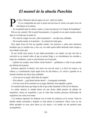 P
El mantel de la abuela Panchita
or Dios, Manuela, deja de jugar con eso! –gritó mi madre.
Yo no comprendía por qué se ponía tan nerviosa al verme con aquel trozo de
tela blanca en la cabeza.
—Es un pañuelo para la cabeza, mamá. ¿A que me parezco a la Virgen de Guadalupe?
Ella no me contestó. Me lo quitó bruscamente y lo guardó en un cajón mientras decía
algo en voz baja que no pude oír.
—No vuelvas a jugar con esto. ¿Me lo prometes? —me dijo muy enfadada.
—De acuerdo mamá, te lo prometo —le contesté de mala gana.
Pero aquel trozo de tela me gustaba mucho. Era precioso y tenía unos hermosos
bordados que yo miraba una y otra vez, sin saber quién había dedicado tanto tiempo a
este trabajo ni por qué.
Se me olvidó muy pronto lo que había prometido a mi madre, así que otro día se
convirtió en un mantel sobre el que mi primo Hugo y yo colocábamos las comidas y
luego las vendíamos, como si estuviéramos en el mercado.
—¿Quién me compra estos bollos recién hechos? —gritábamos a todo el que pasaba
por delante de la puerta.
Entonces apareció el abuelo. Nos miró con cara de susto y se llevó las manos a la
cabeza y a continuación cogió aquél trozo de tela blanco y lo volvió a guardar en el
armario mientras nos decía muy enfadado:
—¡Con eso no se juega! ¡Qué falta de respeto!
—Pero abuelo..., ¿qué hemos hecho ahora? —le pregunté extrañada.
—Con las cosas de los muertos no se juega, Manuela. Son sagradas y punto.
No entendí nada hasta que llegó un día al que todos llamaban el Día de los Muertos.
La noche anterior la ciudad entera era una fiesta; había puestos de piñatas de
esqueletos, títeres de esqueletos y por la calle iban muchas personas disfrazadas de
esqueletos con velas en la mano.
A la mañana siguiente me desperté con el ruido de cacharros en la cocina. Toda mi
familia estaba cocinando y después se irían juntos al cementerio. Otras veces yo me
había quedado en casa, pero ahora ya era mayor y mi madre me dio permiso para
acompañarles.
128
 