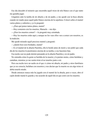 Ese día descubrí el misterio que encerraba aquél trozo de tela blanco con el que tanto
me gustaba jugar.
Llegamos ante la tumba de mi abuela y de mi padre, y me quedé con la boca abierta
cuando mi madre puso aquél paño blanco encima de la sepultura. Colocó sobre el mantel
varios platos y cubiertos y yo le pregunté:
—¿Para qué pones tantos platos, mamá?
—Hoy comemos con los muertos, Manuela —me dijo.
—¿Pero los muertos comen? —le pregunté muy extrañada.
—Hoy los muertos están aquí y aunque no los veas ellos van a comer con nosotros, es
la tradición.
Me quedé mirando aquél precioso mantel y pregunté:
—¿Quién hizo esos bordados, mamá?
—Es el mantel de la abuela Panchita, ella lo bordó antes de morir y nos pidió que cada
día de los muertos lo pusiéramos encima de su tumba; y eso hacemos hija.
Esa noche casi no pude dormir pensando en la abuela Panchita y en mi padre.
No entendía cómo la gente se burlaba de la muerte y le ponían motes, cómo bailaban y
cantaban, mientras yo me sentía triste al no tenerlos junto a mí.
Pero esa noche tuve un sueño en el que vi cómo mi abuela, mi padre y otros familiares
que yo no conocía, bailaban con nosotros y nos decían que la muerte no era algo triste ni
debía tenerle miedo.
Desde entonces nunca más he jugado con el mantel de la abuela, pero a veces, abro el
cajón donde mamá lo guarda y me acuerdo de aquél día en que comí con los muertos.
129
 