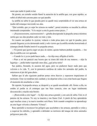 susto que nadie le pudo evitar.
De pronto, un extraño sonido llamó la atención de la ardilla que, con gran rapidez, se
subió al árbol más cercano para ver qué pasaba.
La ardilla no sabía lo que pasaba pero se quedó muy sorprendida al ver una urraca en
medio del estanque moviendo sus alas.
“Qué extraño, que yo sepa las urracas no nadan”, pensó mientras se rascaba la cabeza
intentando comprender. “A lo mejor a esta le gusta comer peces...”
—¡Socoooooooorro, socooooooorro!— gritaba desesperada la pequeña urraca mientras
sentía que sus alas pesaban cada vez más y más.
En cuanto sus padres la oyeron, volaron a toda prisa para ver qué le pasaba, pero
cuando llegaron ya era demasiado tarde y solo vieron que la ardilla miraba horrorizada el
estanque donde flotaba inmóvil su pequeña urraca.
—Yo pensé que quería coger un pez, lo siento, quizás hubiera podido ayudarla...—les
dijo la ardilla con voz apenada.
—Cuando la vi ya no pude hacer nada...—les dijo muy afligido el mirlo.
—Pues a mí me pareció una locura que se tirara del nido de esa manera...—dijo la
lagartija—, podía haber esperado unos días, ¿qué prisa tenía?
Sus padres, llorando, la sacaron del agua, pero no pudieron hacer nada para que
volviera a la vida. Y, con la presencia cariñosa de todos los animales del jardín, la
enterraron al pie del gran abeto.
Sabían que al año siguiente podrían poner otros huevos y esperaron impacientes el
momento. Esta vez tendrían más cuidado y no dejarían solas a sus crían hasta que llegara
el momento de enseñarlas a volar.
De repente, la pequeña urraca, se despertó y se quedó asombrada: allí, frente a ella, no
estaba el jardín ni el estanque que tan bien conocía, sino un lugar totalmente
desconocido y mucho más bonito:
—¡Bienvenida a este lugar! —le dijo una urraca grande y con cara de sabia. Este es el
paraíso de las urracas. Yo soy tu maestra y me llamo Ural. A partir de hoy aprenderás
aquí muchas cosas y tu nuevo nombre será Raca. Solo cuando completes tu aprendizaje
en este lugar volverás a llamarte “Urraca”.
Raca aprendió a reconocer los peligros que acechaban a las urracas, aprendió a volar y
a esquivar los árboles, y aprendió a defender su territorio del ataque de otros animales
peligrosos para ella.
13
 