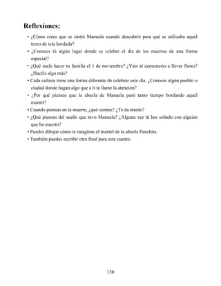 Reflexiones:
• ¿Cómo crees que se sintió Manuela cuando descubrió para qué se utilizaba aquél
trozo de tela bordada?
• ¿Conoces tú algún lugar donde se celebre el día de los muertos de una forma
especial?
• ¿Qué suele hacer tu familia el 1 de noviembre? ¿Vais al cementerio a llevar flores?
¿Hacéis algo más?
• Cada cultura tiene una forma diferente de celebrar este día. ¿Conoces algún pueblo o
ciudad donde hagan algo que a ti te llame la atención?
• ¿Por qué piensas que la abuela de Manuela pasó tanto tiempo bordando aquél
mantel?
• Cuando piensas en la muerte, ¿qué sientes? ¿Te da miedo?
• ¿Qué piensas del sueño que tuvo Manuela? ¿Alguna vez tú has soñado con alguien
que ha muerto?
• Puedes dibujar cómo te imaginas el mantel de la abuela Panchita.
• También puedes escribir otro final para este cuento.
130
 