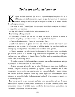 K
Todos los cielos del mundo
rayton no sabía muy bien qué le había impulsado a buscar aquella sala en la
biblioteca, pero de lo que estaba seguro es que había sentido de repente un
impulso, una gran curiosidad que le obligó a levantarse de su butaca flotante,
donde leía plácidamente.
“¿Qué hago yo aquí? ¿Por qué cada vez que vengo a este lugar siento un escalofrío?”,
se preguntaba desconcertado.
—¿Qué desea, joven? —le dijo la voz del ordenador central.
Krayton tragó saliva y contestó:
—Quiero que me digas qué hay en esta sala, qué temas y ficheros de datos se
encuentran recogidos y por qué se le llama a este lugar “Caleidoscopio”.
—Procesando información... Espere un momento por favor…
Aquella voz mecánica le ponía nervioso. Le hubiera gustado más hacerle esas
preguntas a una persona, así al menos le hubiera podido dar una información no
catalogada y una respuesta al por qué de su curiosidad sin razón aparente.
—Primera respuesta: esta sala contiene registros de los diferentes planos y realidades
que existen después de la muerte, tal y como fueron interpretadas por las antiguas
civilizaciones que habitaron el planeta Tierra. También aquí se encuentran diferentes
teorías sobre la creación y la vida.
—Segunda respuesta: los ficheros gráficos y sonoros que en ella se encuentran recogen
experiencias de muchos billones de seres humanos.
—Tercera respuesta: el nombre de la sala, Caleidoscopio, tiene dos significados.
Primero, “conjunto diverso y cambiante”, y segundo, “objeto compuesto por un tubo
ennegrecido interiormente, que encierra dos o tres espejos inclinados y en un extremo
dos láminas de vidrio, entre las cuales hay varios objetos de forma irregular, cuyas
imágenes se ven multiplicadas simétricamente al ir girando el tubo, mientras se mira por
el extremo opuesto”.
Krayton se acordó en ese momento de haber visto un caleidoscopio en el museo
histórico que, según la explicación del guía virtual, se utilizaba como un juguete o un
instrumento curioso. Se divirtió mucho viendo las distintas formas geométricas que
componían los pequeños cristales de colores.
131
 
