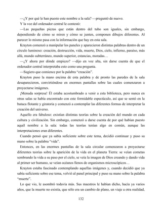 —¿Y por qué le han puesto este nombre a la sala? —preguntó de nuevo.
Y la voz del ordenador central le contestó:
—Las pequeñas piezas que están dentro del tubo son iguales, sin embargo,
dependiendo de cómo se miren y cómo se junten, componen dibujos diferentes. Al
parecer lo mismo pasa con la información que hay en esta sala.
Krayton comenzó a manipular los paneles y aparecieron distintas palabras dentro de un
círculo luminoso: creación, destrucción, vida, muerte, Dios, cielo, infierno, paraíso, más
allá, mundo subterráneo, mundo superior, estancias, moradas…
—¿Y ahora por dónde empiezo? —dijo en voz alta, sin darse cuenta de que el
ordenador central interpretaba esto como una pregunta.
—Sugiero que comience por la palabra “creación”.
Krayton puso la mano encima de esta palabra y de pronto las paredes de la sala
desaparecieron, convirtiéndose en enormes pantallas sobre las cuales comenzaron a
proyectarse imágenes.
¡Menuda sorpresa! Él estaba acostumbrado a venir a esta biblioteca, pero nunca en
otras salas se había encontrado con este formidable espectáculo, así que se sentó en la
butaca flotante y giratoria y comenzó a contemplar las diferentes formas de interpretar la
creación del universo.
Aquello era fabuloso: existían distintas teorías sobre la creación del mundo en cada
cultura y civilización. Sin embargo, comenzó a darse cuenta de por qué habían puesto
aquél nombre a la sala: todas las teorías tenían algo en común, aunque las
interpretaciones eran diferentes.
Cuando pensó que ya sabía suficiente sobre este tema, decidió continuar y puso su
mano sobre la palabra “vida”.
Entonces, en las enormes pantallas de la sala circular comenzaron a proyectarse
diferentes teorías sobre la aparición de la vida en el planeta Tierra: se veían cometas
sembrando la vida a su paso por el cielo, se veía la imagen de Dios creando y dando vida
al primer ser humano, se veían océanos llenos de organismos microscópicos…
Krayton estaba fascinado contemplando aquellas imágenes y, cuando decidió que ya
sabía suficiente sobre ese tema, volvió al panel principal y puso su mano sobre la palabra
“muerte”.
Lo que vio, le asombró todavía más. Sus maestros le habían dicho, hacía ya varios
años, que la muerte no existía, que sólo era un cambio de plano, un viaje a otra realidad,
132
 