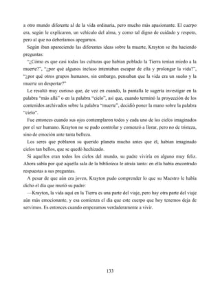 a otro mundo diferente al de la vida ordinaria, pero mucho más apasionante. El cuerpo
era, según le explicaron, un vehículo del alma, y como tal digno de cuidado y respeto,
pero al que no deberíamos apegarnos.
Según iban apareciendo las diferentes ideas sobre la muerte, Krayton se iba haciendo
preguntas:
“¿Cómo es que casi todas las culturas que habían poblado la Tierra tenían miedo a la
muerte?”, “¿por qué algunos incluso intentaban escapar de ella y prolongar la vida?”,
“¿por qué otros grupos humanos, sin embargo, pensaban que la vida era un sueño y la
muerte un despertar?”
Le resultó muy curioso que, de vez en cuando, la pantalla le sugería investigar en la
palabra “más allá” o en la palabra “cielo”, así que, cuando terminó la proyección de los
contenidos archivados sobre la palabra “muerte”, decidió poner la mano sobre la palabra
“cielo”.
Fue entonces cuando sus ojos contemplaron todos y cada uno de los cielos imaginados
por el ser humano. Krayton no se pudo controlar y comenzó a llorar, pero no de tristeza,
sino de emoción ante tanta belleza.
Los seres que poblaron su querido planeta mucho antes que él, habían imaginado
cielos tan bellos, que se quedó hechizado.
Si aquellos eran todos los cielos del mundo, su padre viviría en alguno muy feliz.
Ahora sabía por qué aquella sala de la biblioteca le atraía tanto: en ella había encontrado
respuestas a sus preguntas.
A pesar de que aún era joven, Krayton pudo comprender lo que su Maestro le había
dicho el día que murió su padre:
—Krayton, la vida aquí en la Tierra es una parte del viaje, pero hay otra parte del viaje
aún más emocionante, y esa comienza el día que este cuerpo que hoy tenemos deja de
servirnos. Es entonces cuando empezamos verdaderamente a vivir.
133
 