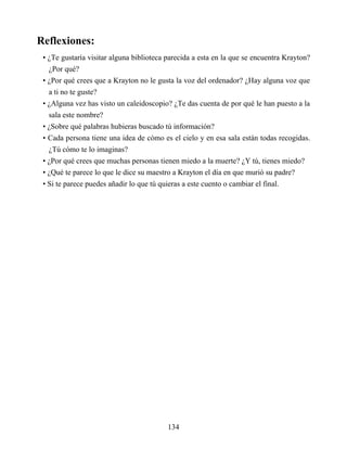Reflexiones:
• ¿Te gustaría visitar alguna biblioteca parecida a esta en la que se encuentra Krayton?
¿Por qué?
• ¿Por qué crees que a Krayton no le gusta la voz del ordenador? ¿Hay alguna voz que
a ti no te guste?
• ¿Alguna vez has visto un caleidoscopio? ¿Te das cuenta de por qué le han puesto a la
sala este nombre?
• ¿Sobre qué palabras hubieras buscado tú información?
• Cada persona tiene una idea de cómo es el cielo y en esa sala están todas recogidas.
¿Tú cómo te lo imaginas?
• ¿Por qué crees que muchas personas tienen miedo a la muerte? ¿Y tú, tienes miedo?
• ¿Qué te parece lo que le dice su maestro a Krayton el día en que murió su padre?
• Si te parece puedes añadir lo que tú quieras a este cuento o cambiar el final.
134
 