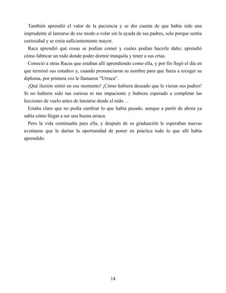 También aprendió el valor de la paciencia y se dio cuenta de que había sido una
imprudente al lanzarse de ese modo a volar sin la ayuda de sus padres, solo porque sentía
curiosidad y se creía suficientemente mayor.
Raca aprendió qué cosas se podían comer y cuales podían hacerle daño; aprendió
cómo fabricar un nido donde poder dormir tranquila y tener a sus crías.
Conoció a otras Racas que estaban allí aprendiendo como ella, y por fin llegó el día en
que terminó sus estudios y, cuando pronunciaron su nombre para que fuera a recoger su
diploma, por primera vez le llamaron ”Urraca”.
¡Qué ilusión sintió en ese momento! ¡Cómo hubiera deseado que le vieran sus padres!
Si no hubiera sido tan curiosa ni tan impaciente y hubiera esperado a completar las
lecciones de vuelo antes de lanzarse desde el nido…
Estaba claro que no podía cambiar lo que había pasado, aunque a partir de ahora ya
sabía cómo llegar a ser una buena urraca.
Pero la vida continuaba para ella, y después de su graduación le esperaban nuevas
aventuras que le darían la oportunidad de poner en práctica todo lo que allí había
aprendido.
14
 